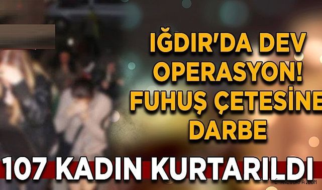 Iğdır'da dev operasyon! Fuhuş çetesine darbe: 107 kadın kurtarıldı